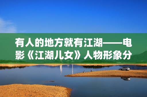 有人的地方就有江湖——电影《江湖儿女》人物形象分析(有人的地方就有是非,有是非的地方就有江湖)