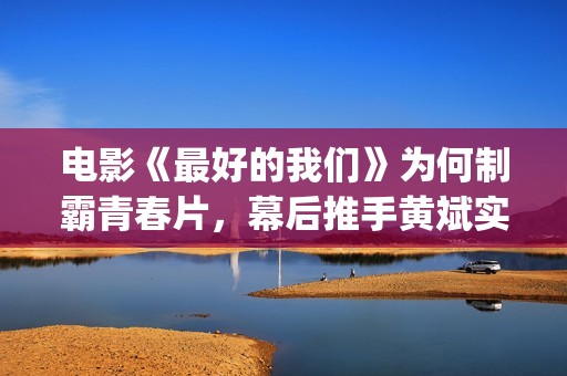 电影《最好的我们》为何制霸青春片，幕后推手黄斌实力惊人！(电影《最好的我们》剧情介绍)