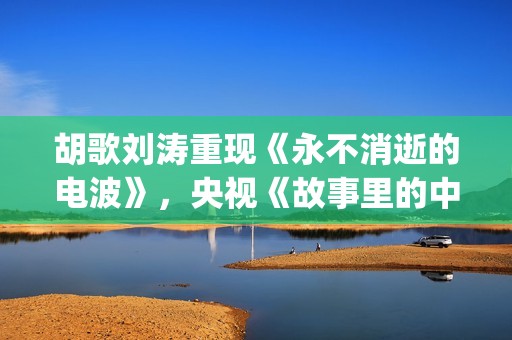 胡歌刘涛重现《永不消逝的电波》，央视《故事里的中国》开门红(胡歌刘涛综艺节目刘涛害羞)