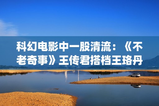 科幻电影中一股清流：《不老奇事》王传君搭档王珞丹，致敬人生！(一些科幻电影)