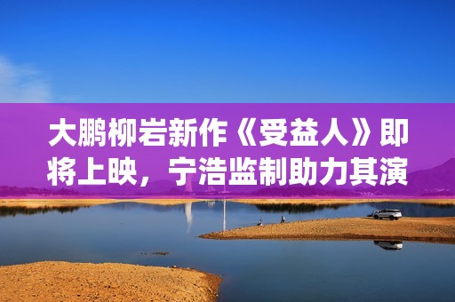 大鹏柳岩新作《受益人》即将上映，宁浩监制助力其演技派“野心”(大鹏柳岩段子视频)