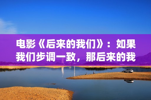 电影《后来的我们》：如果我们步调一致，那后来的我们会怎样(《后来的我们》完整版!)