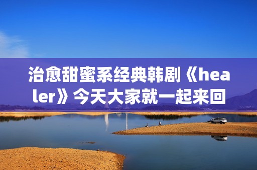 治愈甜蜜系经典韩剧《healer》今天大家就一起来回顾下这部剧吧。(甜蜜治愈小说)