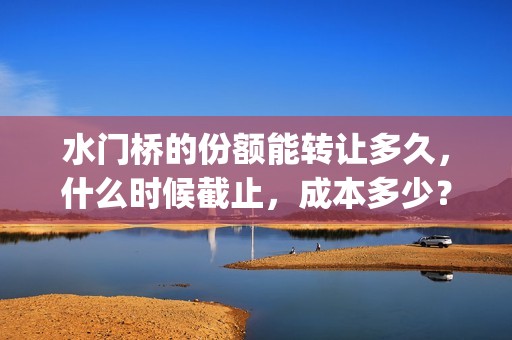 水门桥的份额能转让多久，什么时候截止，成本多少？(水门桥还在吗)