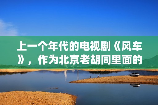 上一个年代的电视剧《风车》，作为北京老胡同里面的一些故事(上个世纪的老电影)