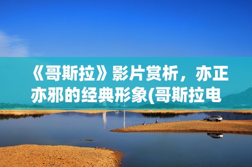 《哥斯拉》影片赏析，亦正亦邪的经典形象(哥斯拉电影28部)