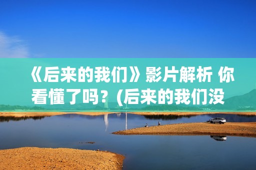 《后来的我们》影片解析 你看懂了吗？(后来的我们没有走到一起是什么歌)