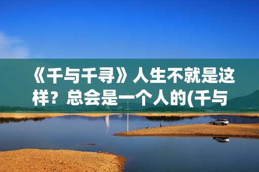 《千与千寻》人生不就是这样？总会是一个人的(千与千寻人生就像一列火车,每一站都会有人上下车)