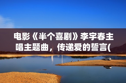 电影《半个喜剧》李宇春主唱主题曲，传递爱的誓言(半个喜剧讲解)