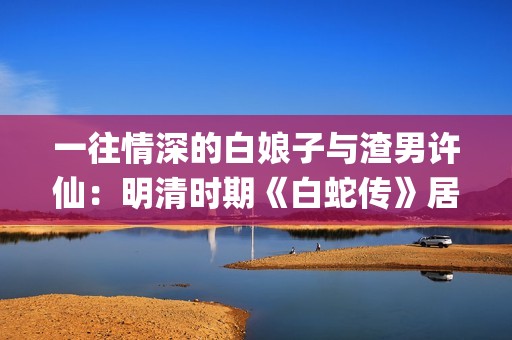 一往情深的白娘子与渣男许仙：明清时期《白蛇传》居然是这样的(一往情深白娘子)
