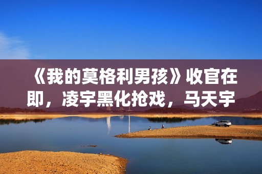 《我的莫格利男孩》收官在即，凌宇黑化抢戏，马天宇存在感低(我的莫格利男孩)