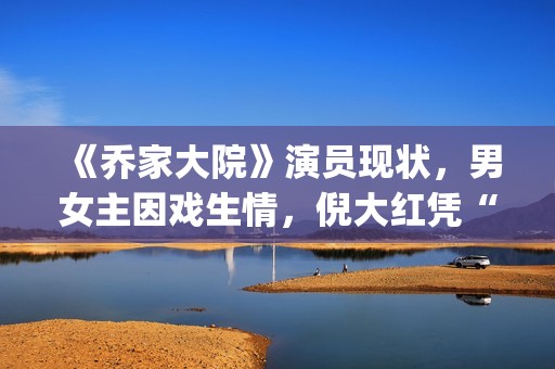 《乔家大院》演员现状，男女主因戏生情，倪大红凭“苏大强”爆红(乔家大院扮演者)