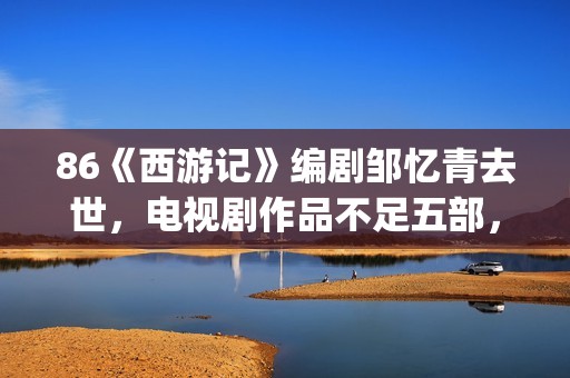 86《西游记》编剧邹忆青去世，电视剧作品不足五部，却享誉中国！(西游记86版书)
