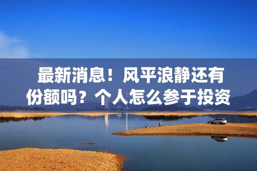  最新消息！风平浪静还有份额吗？个人怎么参于投资？(最新风险等级划分疫情)