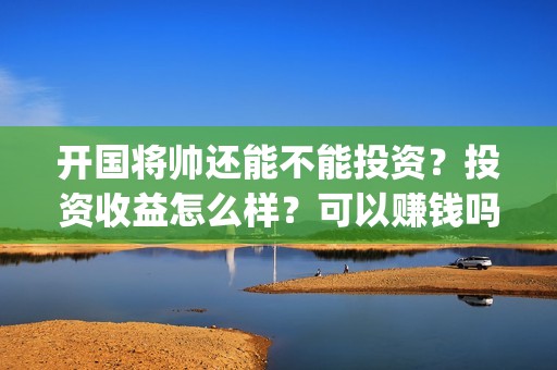 开国将帅还能不能投资？投资收益怎么样？可以赚钱吗(开国将帅还有活着的吗)