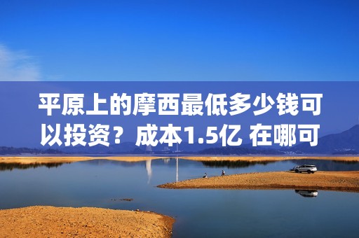 平原上的摩西最低多少钱可以投资？成本1.5亿 在哪可以投(平原上的摩西中的摩西是啥)