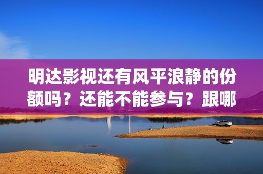 明达影视还有风平浪静的份额吗？还能不能参与？跟哪家公司对接(明达宣传片)