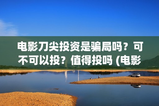 电影刀尖投资是骗局吗？可不可以投？值得投吗 (电影刀尖成本多少)