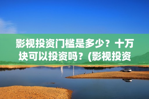 影视投资门槛是多少？十万块可以投资吗？(影视投资门槛是多少)