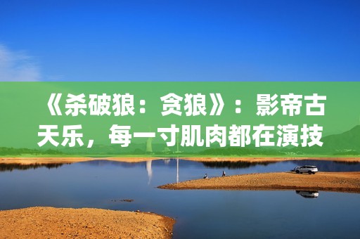 《杀破狼：贪狼》：影帝古天乐，每一寸肌肉都在演技(杀破狼贪狼吴樾)