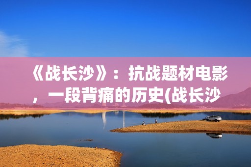 《战长沙》：抗战题材电影，一段背痛的历史(战长沙幕后故事)