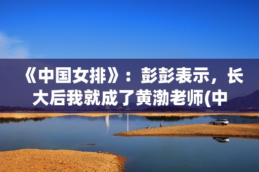 《中国女排》：彭彭表示，长大后我就成了黄渤老师(中国女排超级联赛赛程)