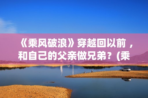 《乘风破浪》穿越回以前 ，和自己的父亲做兄弟？(乘风破浪造型)