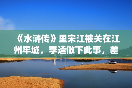 《水浒传》里宋江被关在江州牢城，李逵做下此事，差点害死宋江(《水浒传》宋江简介)