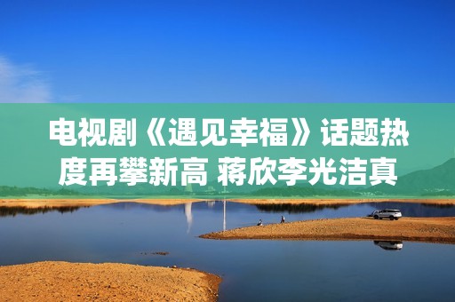 电视剧《遇见幸福》话题热度再攀新高 蒋欣李光洁真情流露(电视剧《遇见幸福》开放爸进派出所是第几集)