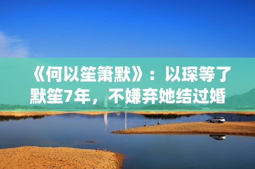 《何以笙箫默》：以琛等了默笙7年，不嫌弃她结过婚，真是好男人(何以笙箫默小说免费阅读全文)
