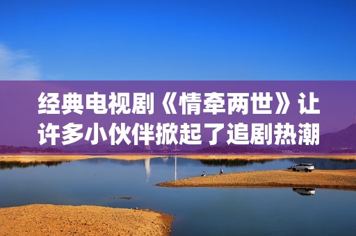 经典电视剧《情牵两世》让许多小伙伴掀起了追剧热潮。(电视剧情弓)