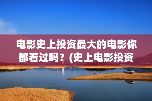 电影史上投资最大的电影你都看过吗？(史上电影投资前十名排行榜)
