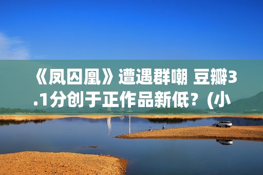 《凤囚凰》遭遇群嘲 豆瓣3.1分创于正作品新低？(小说凤囚凰的结局)