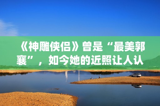 《神雕侠侣》曾是“最美郭襄”，如今她的近照让人认不出(神雕侠侣曾华倩版1986)