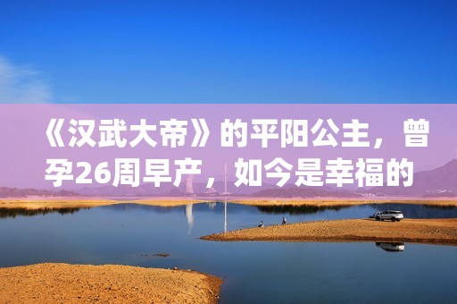 《汉武大帝》的平阳公主，曾孕26周早产，如今是幸福的一家三口(汉武大帝的儿子谁当皇上)