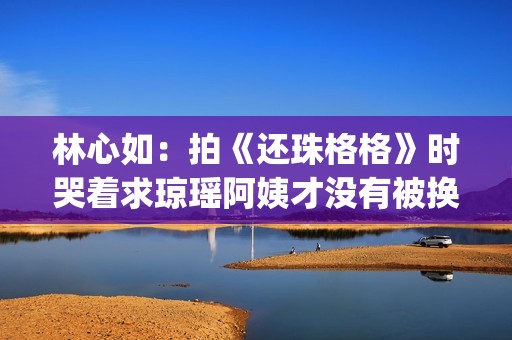 林心如：拍《还珠格格》时哭着求琼瑶阿姨才没有被换掉(林心如拍《还珠格格》)