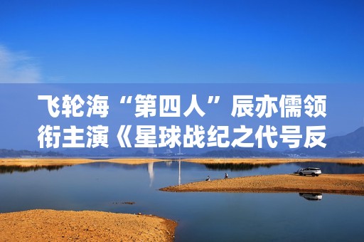 飞轮海“第四人”辰亦儒领衔主演《星球战纪之代号反抗》频上热搜，到底发生了什么？