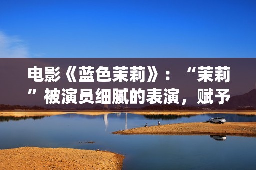 电影《蓝色茉莉》：“茉莉”被演员细腻的表演，赋予了人性感染力(蓝色茉莉电影完整版)