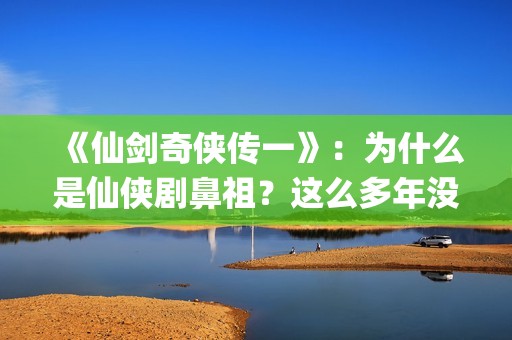 《仙剑奇侠传一》：为什么是仙侠剧鼻祖？这么多年没有电视能够超越(仙剑奇侠传一动漫在线观看)