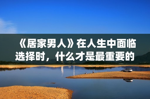《居家男人》在人生中面临选择时，什么才是最重要的？(居家男人电影讲的是)