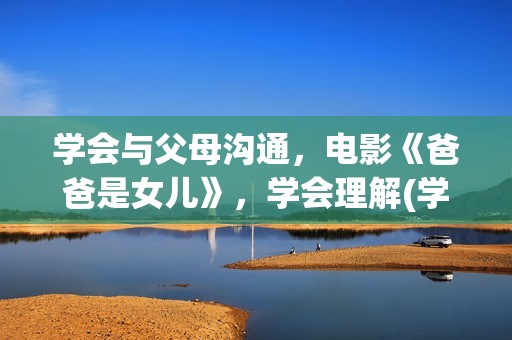 学会与父母沟通，电影《爸爸是女儿》，学会理解(学会与父母沟通600字作文)