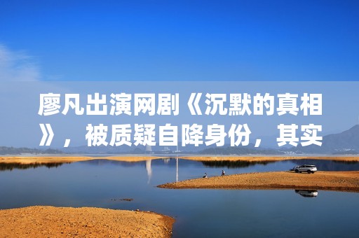 廖凡出演网剧《沉默的真相》，被质疑自降身份，其实不然(廖凡演的连续剧)