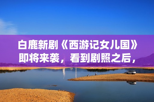 白鹿新剧《西游记女儿国》即将来袭，看到剧照之后，网友：赶紧播(白鹿演的西游记女儿国电视剧)