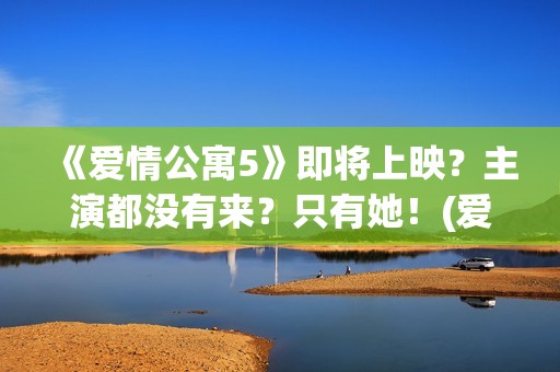 《爱情公寓5》即将上映？主演都没有来？只有她！(爱情公寓5免费播放西瓜影院)