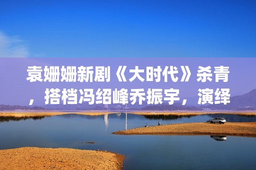 袁姗姗新剧《大时代》杀青，搭档冯绍峰乔振宇，演绎艰苦创业(袁姗姗演戏)