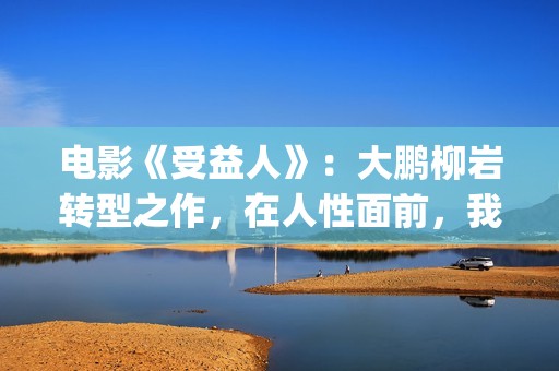 电影《受益人》：大鹏柳岩转型之作，在人性面前，我们如何选择？(电影受益人剧情)