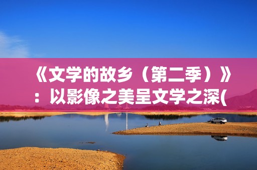《文学的故乡（第二季）》：以影像之美呈文学之深(《文学的故乡》)