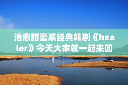 治愈甜蜜系经典韩剧《healer》今天大家就一起来回顾下这部剧吧。(甜蜜治愈的句子)