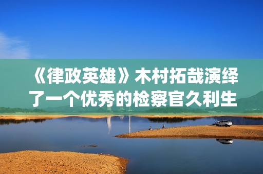 《律政英雄》木村拓哉演绎了一个优秀的检察官久利生公平(律政英雄一共有几部)