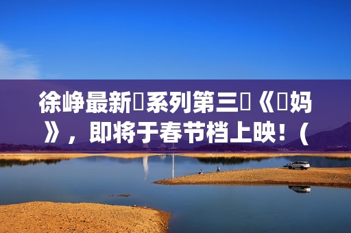 徐峥最新囧系列第三囧《囧妈》，即将于春节档上映！(徐峥最新囧系列电影名字)
